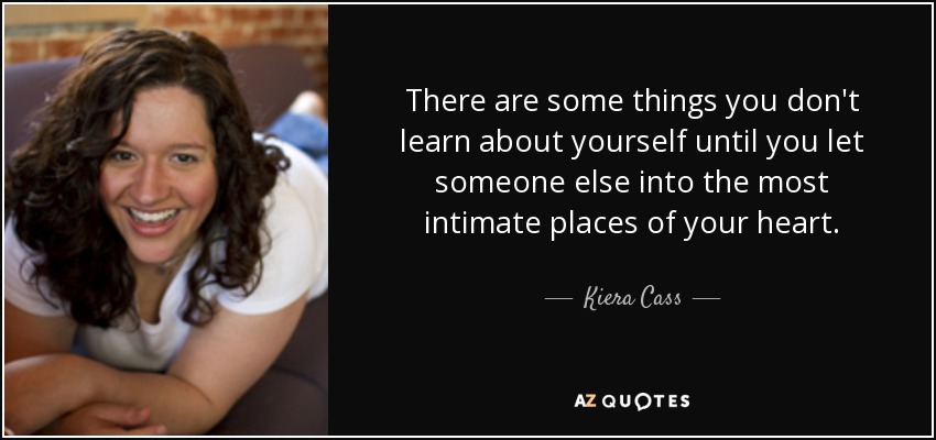 There are some things you don't learn about yourself until you let someone else into the most intimate places of your heart. - Kiera Cass