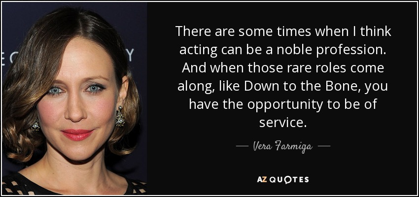 There are some times when I think acting can be a noble profession. And when those rare roles come along, like Down to the Bone, you have the opportunity to be of service. - Vera Farmiga