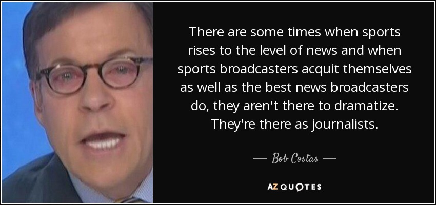 There are some times when sports rises to the level of news and when sports broadcasters acquit themselves as well as the best news broadcasters do, they aren't there to dramatize. They're there as journalists. - Bob Costas