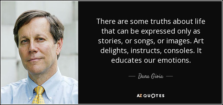 There are some truths about life that can be expressed only as stories, or songs, or images. Art delights, instructs, consoles. It educates our emotions. - Dana Gioia