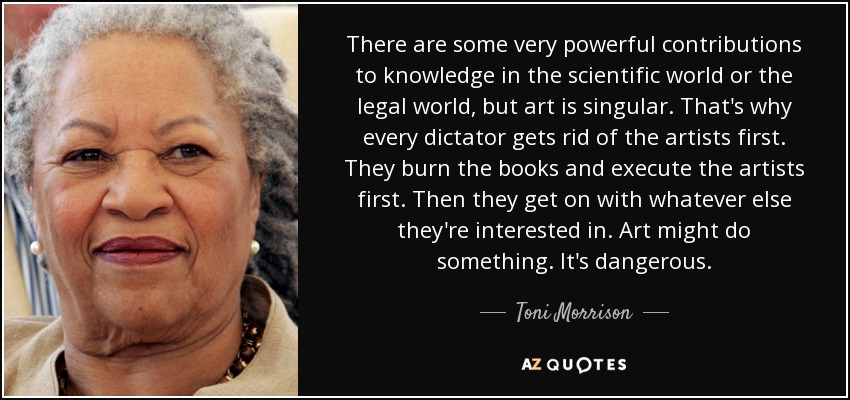 There are some very powerful contributions to knowledge in the scientific world or the legal world, but art is singular. That's why every dictator gets rid of the artists first. They burn the books and execute the artists first. Then they get on with whatever else they're interested in. Art might do something. It's dangerous. - Toni Morrison