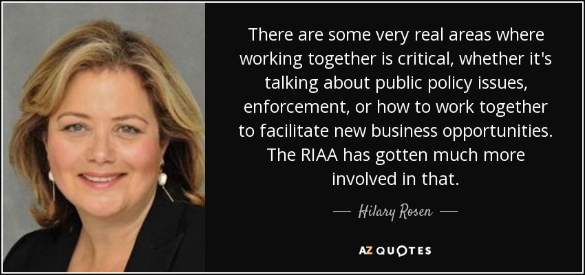 There are some very real areas where working together is critical, whether it's talking about public policy issues, enforcement, or how to work together to facilitate new business opportunities. The RIAA has gotten much more involved in that. - Hilary Rosen