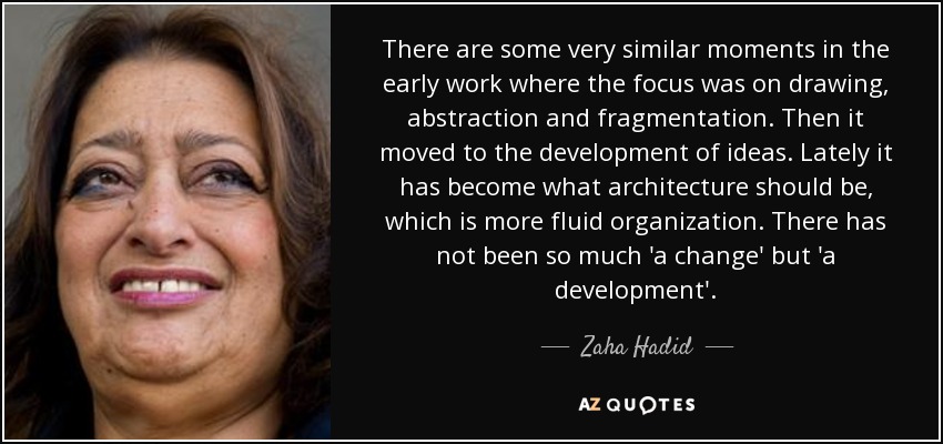 There are some very similar moments in the early work where the focus was on drawing, abstraction and fragmentation. Then it moved to the development of ideas. Lately it has become what architecture should be, which is more fluid organization. There has not been so much 'a change' but 'a development'. - Zaha Hadid