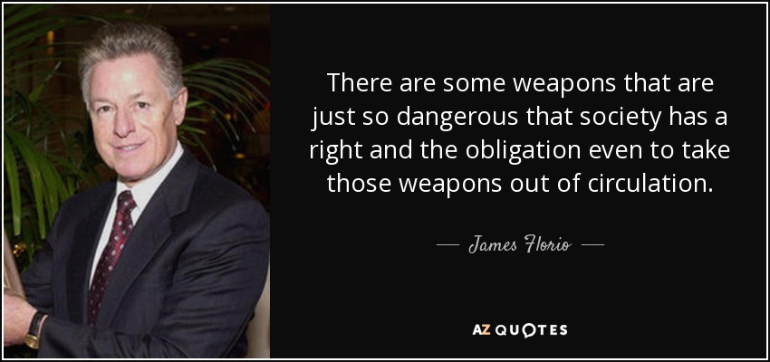 There are some weapons that are just so dangerous that society has a right and the obligation even to take those weapons out of circulation. - James Florio