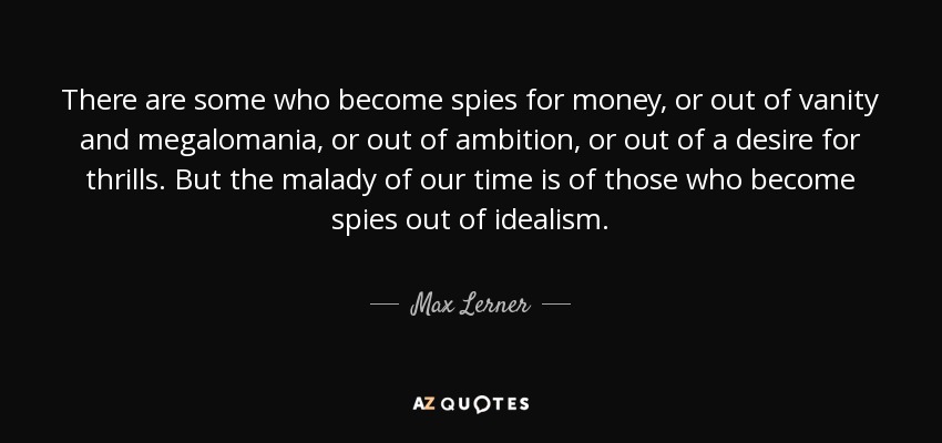 There are some who become spies for money, or out of vanity and megalomania, or out of ambition, or out of a desire for thrills. But the malady of our time is of those who become spies out of idealism. - Max Lerner