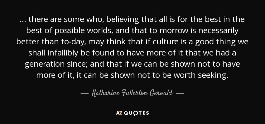 ... there are some who, believing that all is for the best in the best of possible worlds, and that to-morrow is necessarily better than to-day, may think that if culture is a good thing we shall infallibly be found to have more of it that we had a generation since; and that if we can be shown not to have more of it, it can be shown not to be worth seeking. - Katharine Fullerton Gerould