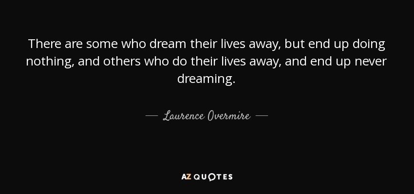 There are some who dream their lives away, but end up doing nothing, and others who do their lives away, and end up never dreaming. - Laurence Overmire
