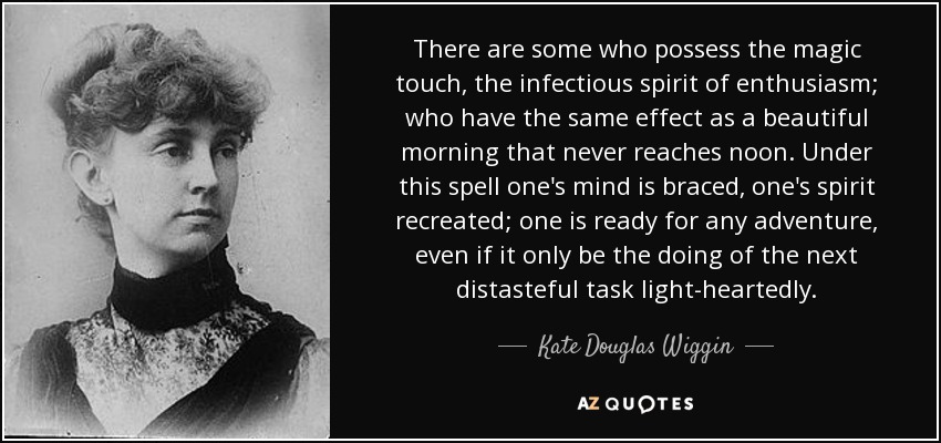 There are some who possess the magic touch, the infectious spirit of enthusiasm; who have the same effect as a beautiful morning that never reaches noon. Under this spell one's mind is braced, one's spirit recreated; one is ready for any adventure, even if it only be the doing of the next distasteful task light-heartedly. - Kate Douglas Wiggin