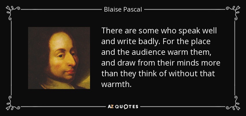 There are some who speak well and write badly. For the place and the audience warm them, and draw from their minds more than they think of without that warmth. - Blaise Pascal