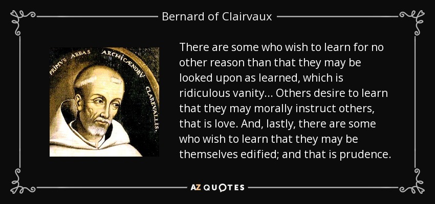 There are some who wish to learn for no other reason than that they may be looked upon as learned, which is ridiculous vanity ... Others desire to learn that they may morally instruct others, that is love. And, lastly, there are some who wish to learn that they may be themselves edified; and that is prudence. - Bernard of Clairvaux