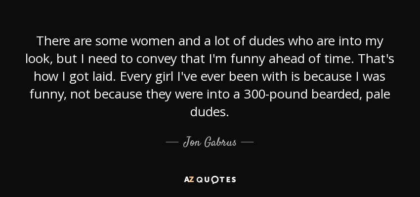 There are some women and a lot of dudes who are into my look, but I need to convey that I'm funny ahead of time. That's how I got laid. Every girl I've ever been with is because I was funny, not because they were into a 300-pound bearded, pale dudes. - Jon Gabrus