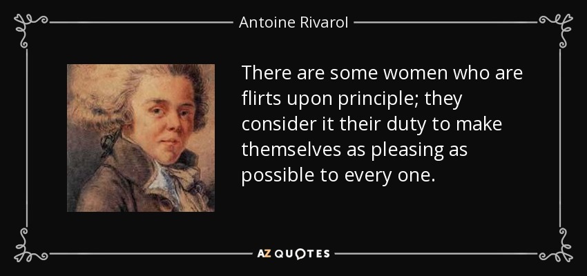 There are some women who are flirts upon principle; they consider it their duty to make themselves as pleasing as possible to every one. - Antoine Rivarol