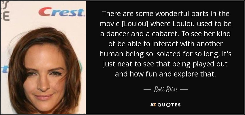 There are some wonderful parts in the movie [Loulou] where Loulou used to be a dancer and a cabaret. To see her kind of be able to interact with another human being so isolated for so long, it's just neat to see that being played out and how fun and explore that. - Boti Bliss