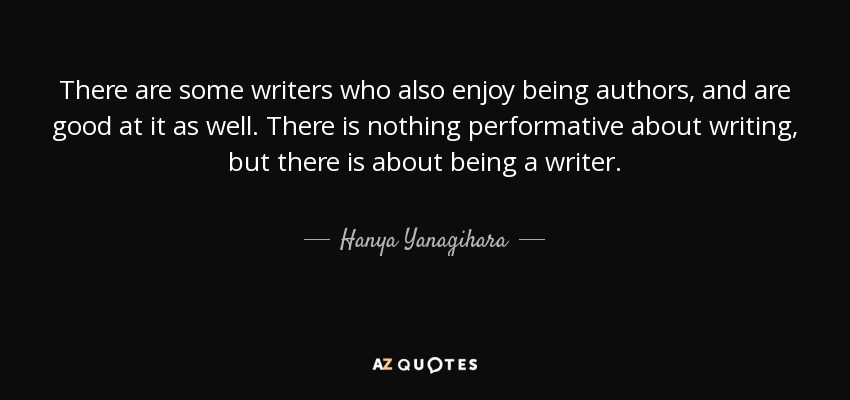 There are some writers who also enjoy being authors, and are good at it as well. There is nothing performative about writing, but there is about being a writer. - Hanya Yanagihara