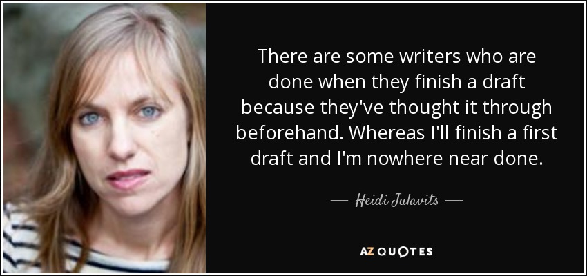 There are some writers who are done when they finish a draft because they've thought it through beforehand. Whereas I'll finish a first draft and I'm nowhere near done. - Heidi Julavits