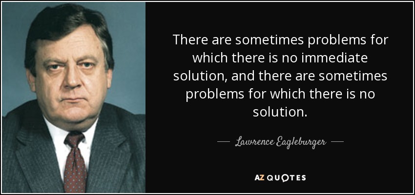 There are sometimes problems for which there is no immediate solution, and there are sometimes problems for which there is no solution. - Lawrence Eagleburger