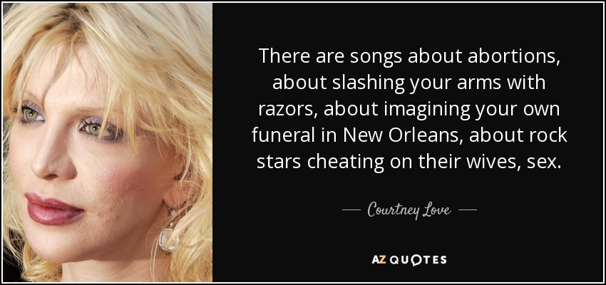 There are songs about abortions, about slashing your arms with razors, about imagining your own funeral in New Orleans, about rock stars cheating on their wives, sex. - Courtney Love