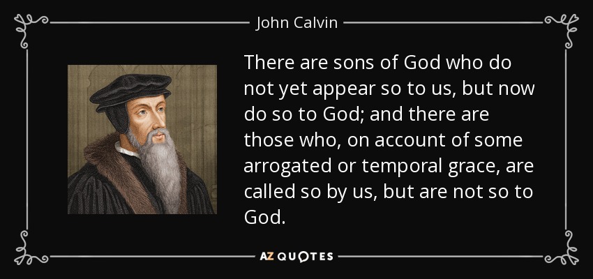 There are sons of God who do not yet appear so to us, but now do so to God; and there are those who, on account of some arrogated or temporal grace, are called so by us, but are not so to God. - John Calvin