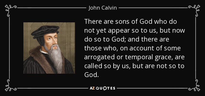 There are sons of God who do not yet appear so to us, but now do so to God; and there are those who, on account of some arrogated or temporal grace, are called so by us, but are not so to God. - John Calvin