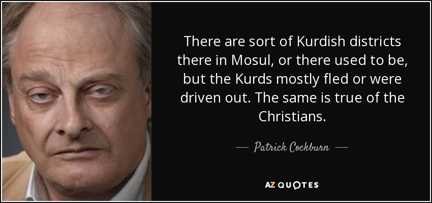 There are sort of Kurdish districts there in Mosul, or there used to be, but the Kurds mostly fled or were driven out. The same is true of the Christians. - Patrick Cockburn