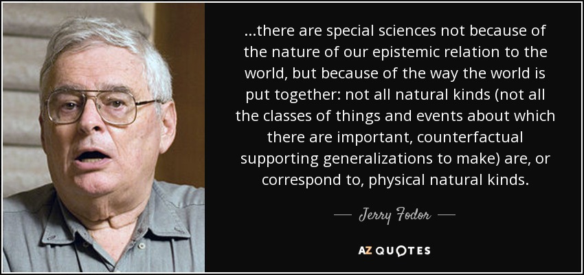 ...there are special sciences not because of the nature of our epistemic relation to the world, but because of the way the world is put together: not all natural kinds (not all the classes of things and events about which there are important, counterfactual supporting generalizations to make) are, or correspond to, physical natural kinds. - Jerry Fodor