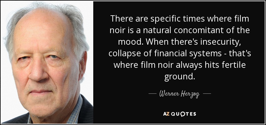 There are specific times where film noir is a natural concomitant of the mood. When there's insecurity, collapse of financial systems - that's where film noir always hits fertile ground. - Werner Herzog