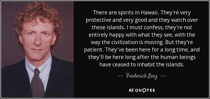 There are spirits in Hawaii. They're very protective and very good and they watch over these islands. I must confess, they're not entirely happy with what they see, with the way the civilization is moving. But they're patient. They've been here for a long time, and they'll be here long after the human beings have ceased to inhabit the islands. - Frederick Lenz
