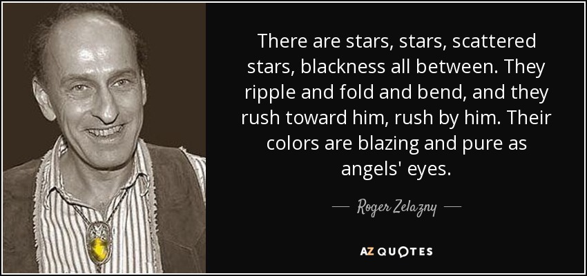 There are stars, stars, scattered stars, blackness all between. They ripple and fold and bend, and they rush toward him, rush by him. Their colors are blazing and pure as angels' eyes. - Roger Zelazny