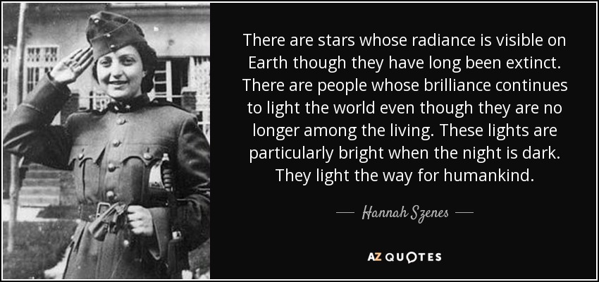 There are stars whose radiance is visible on Earth though they have long been extinct. There are people whose brilliance continues to light the world even though they are no longer among the living. These lights are particularly bright when the night is dark. They light the way for humankind. - Hannah Szenes
