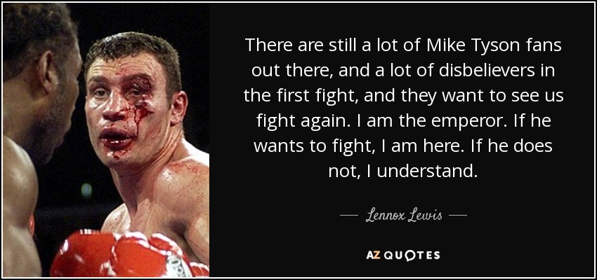 There are still a lot of Mike Tyson fans out there, and a lot of disbelievers in the first fight, and they want to see us fight again. I am the emperor. If he wants to fight, I am here. If he does not, I understand. - Lennox Lewis