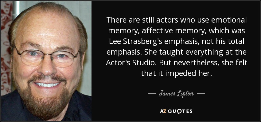 There are still actors who use emotional memory, affective memory, which was Lee Strasberg's emphasis, not his total emphasis. She taught everything at the Actor's Studio. But nevertheless, she felt that it impeded her. - James Lipton