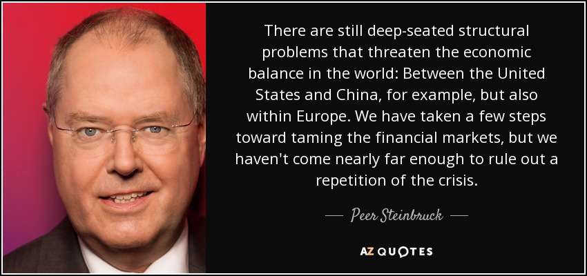 There are still deep-seated structural problems that threaten the economic balance in the world: Between the United States and China, for example, but also within Europe. We have taken a few steps toward taming the financial markets, but we haven't come nearly far enough to rule out a repetition of the crisis. - Peer Steinbruck