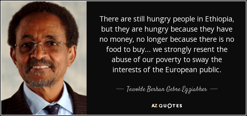 There are still hungry people in Ethiopia, but they are hungry because they have no money, no longer because there is no food to buy... we strongly resent the abuse of our poverty to sway the interests of the European public. - Tewolde Berhan Gebre Egziabher