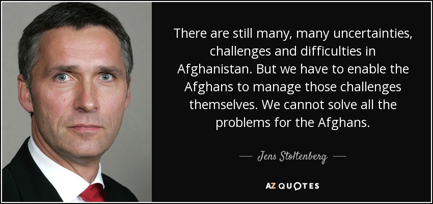 There are still many, many uncertainties, challenges and difficulties in Afghanistan. But we have to enable the Afghans to manage those challenges themselves. We cannot solve all the problems for the Afghans. - Jens Stoltenberg