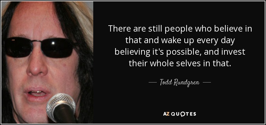 There are still people who believe in that and wake up every day believing it's possible, and invest their whole selves in that. - Todd Rundgren