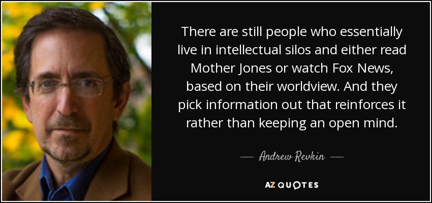 There are still people who essentially live in intellectual silos and either read Mother Jones or watch Fox News, based on their worldview. And they pick information out that reinforces it rather than keeping an open mind. - Andrew Revkin