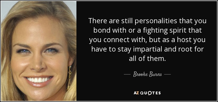 There are still personalities that you bond with or a fighting spirit that you connect with, but as a host you have to stay impartial and root for all of them. - Brooke Burns