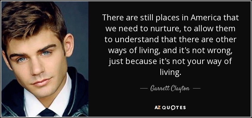 There are still places in America that we need to nurture, to allow them to understand that there are other ways of living, and it's not wrong, just because it's not your way of living. - Garrett Clayton
