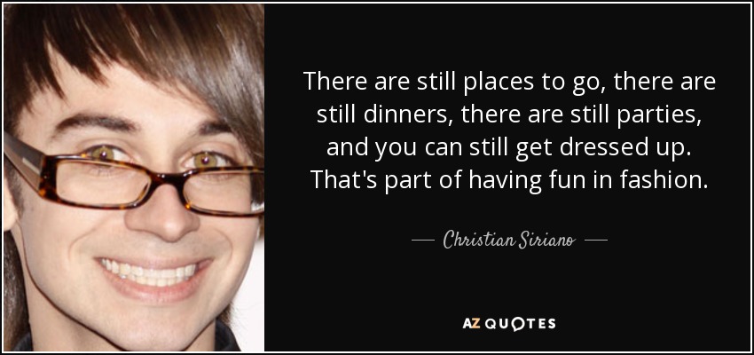 There are still places to go, there are still dinners, there are still parties, and you can still get dressed up. That's part of having fun in fashion. - Christian Siriano