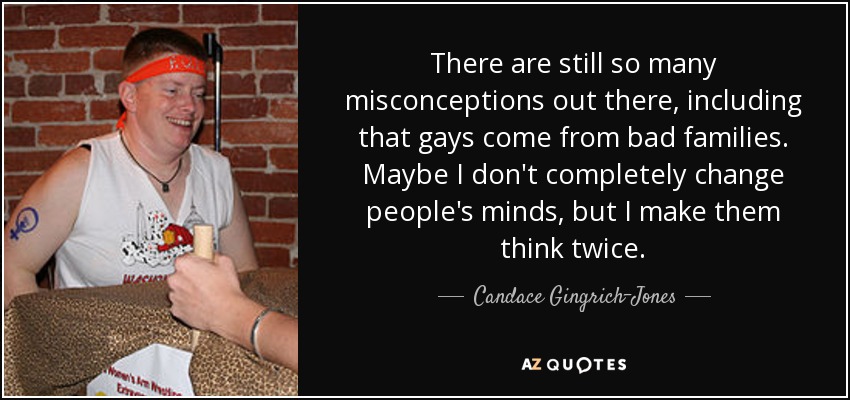 There are still so many misconceptions out there, including that gays come from bad families. Maybe I don't completely change people's minds, but I make them think twice. - Candace Gingrich-Jones