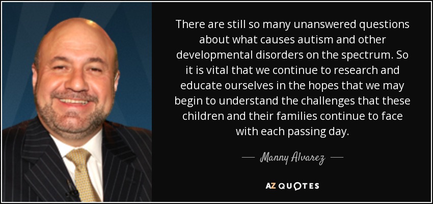 There are still so many unanswered questions about what causes autism and other developmental disorders on the spectrum. So it is vital that we continue to research and educate ourselves in the hopes that we may begin to understand the challenges that these children and their families continue to face with each passing day. - Manny Alvarez