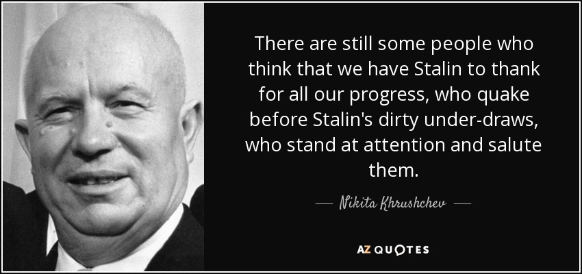 There are still some people who think that we have Stalin to thank for all our progress, who quake before Stalin's dirty under-draws, who stand at attention and salute them. - Nikita Khrushchev