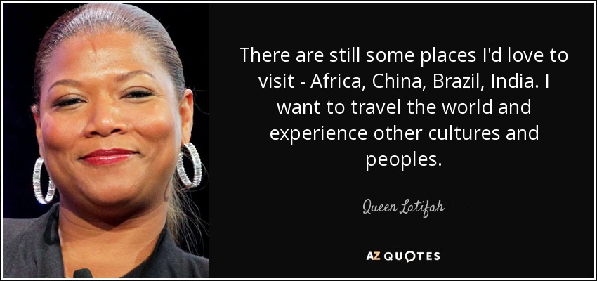 There are still some places I'd love to visit - Africa, China, Brazil, India. I want to travel the world and experience other cultures and peoples. - Queen Latifah