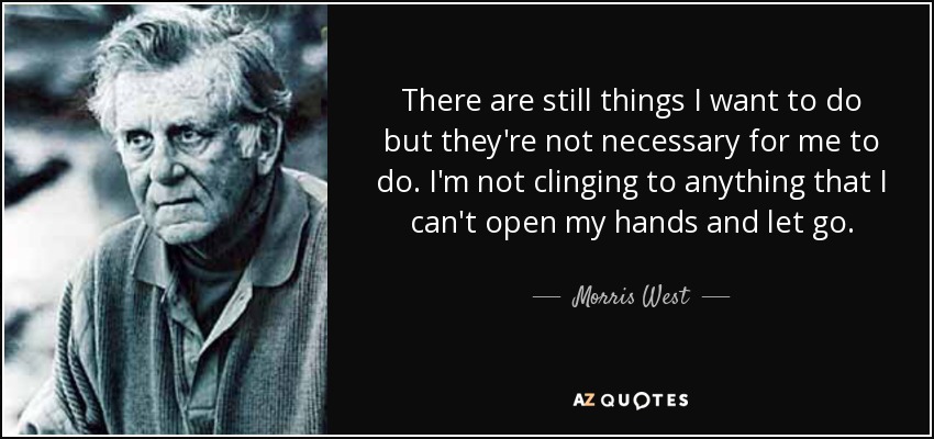 There are still things I want to do but they're not necessary for me to do. I'm not clinging to anything that I can't open my hands and let go. - Morris West