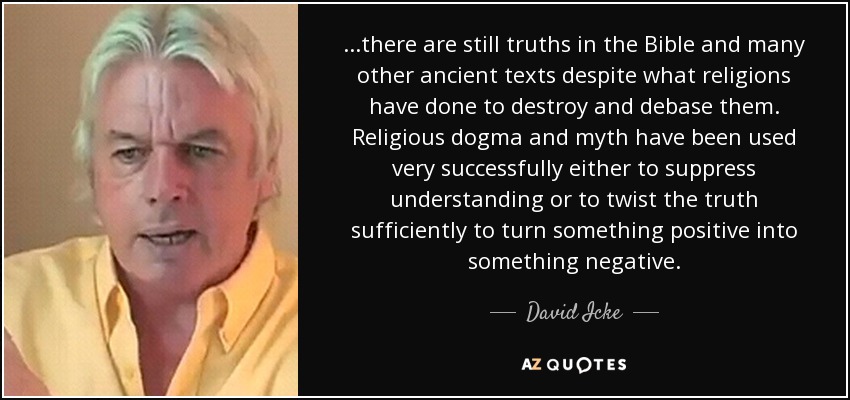 ...there are still truths in the Bible and many other ancient texts despite what religions have done to destroy and debase them. Religious dogma and myth have been used very successfully either to suppress understanding or to twist the truth sufficiently to turn something positive into something negative. - David Icke