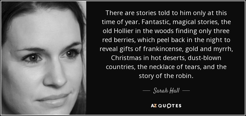 There are stories told to him only at this time of year. Fantastic, magical stories, the old Hollier in the woods finding only three red berries, which peel back in the night to reveal gifts of frankincense, gold and myrrh, Christmas in hot deserts, dust-blown countries, the necklace of tears, and the story of the robin. - Sarah Hall