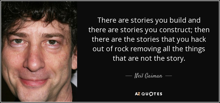 There are stories you build and there are stories you construct; then there are the stories that you hack out of rock removing all the things that are not the story. - Neil Gaiman