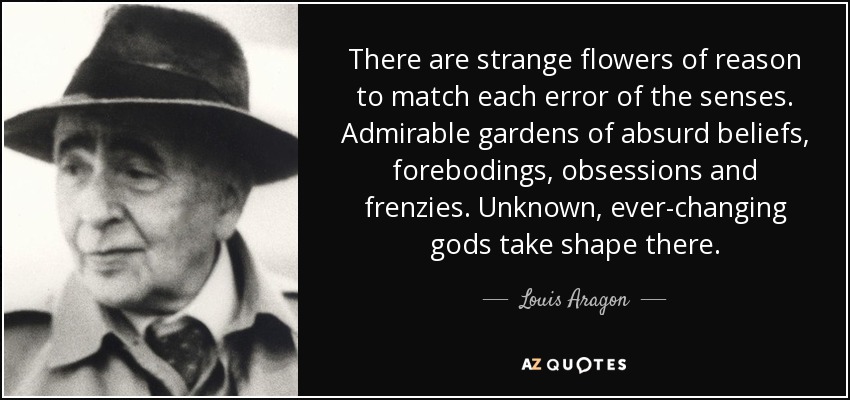 There are strange flowers of reason to match each error of the senses. Admirable gardens of absurd beliefs, forebodings, obsessions and frenzies. Unknown, ever-changing gods take shape there. - Louis Aragon