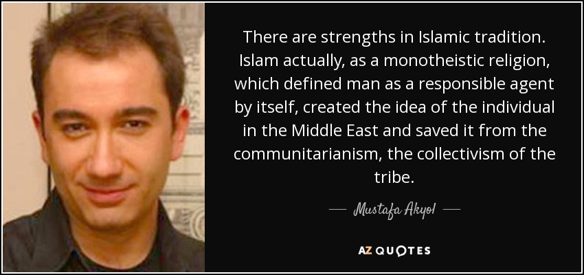 There are strengths in Islamic tradition. Islam actually, as a monotheistic religion, which defined man as a responsible agent by itself, created the idea of the individual in the Middle East and saved it from the communitarianism, the collectivism of the tribe. - Mustafa Akyol