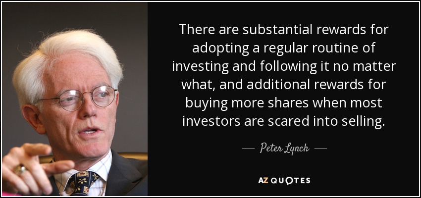 There are substantial rewards for adopting a regular routine of investing and following it no matter what, and additional rewards for buying more shares when most investors are scared into selling. - Peter Lynch